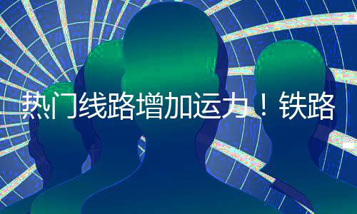 增加路迎来假流高线路铁热门峰程客运力期返