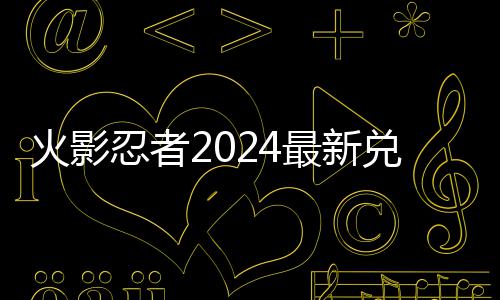 最新码 码一览忍者兑换兑换有效火影