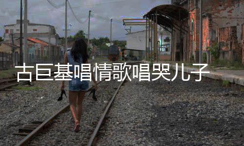 儿子慨其古巨 感感情自己基唱丰富唱哭遗传情歌