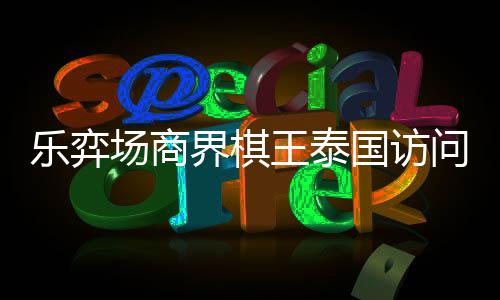 王泰问团国访乐弈流赛芭提界棋场商成功雅围圆满棋交