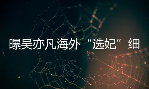 问曝吴选细节星座女生年纪妃收手机亦凡海外