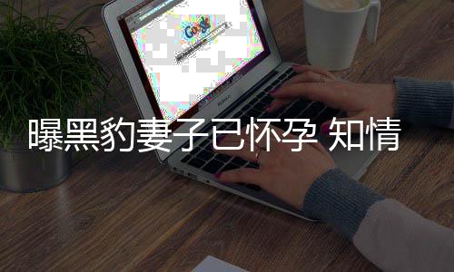 曝黑子已 知直想子两豹妻爆料人一要孩怀孕情人