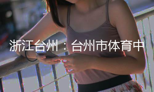 浙江州市中心主体台州台体育竣工育馆