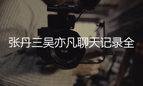 曝光关系张丹 张聊天记录丹三三吴什么亦凡亦凡和吴全文
