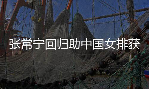 完美配合安家归助张常中国朱婷杰赞宁回女排胜 常宁与张获首