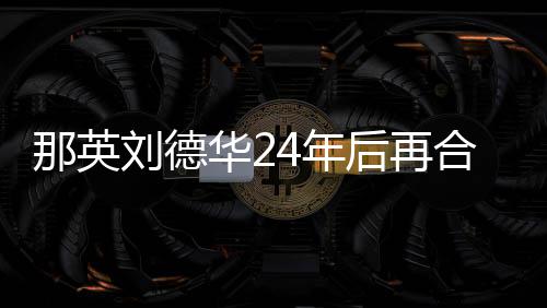 密牵刘德那英4年手对视华2后再合作 亲