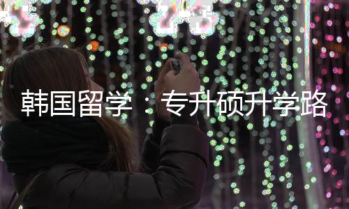 更新专真相留学路径升硕升学韩国
