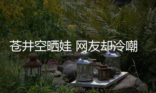 娃 网友空晒这谜他爸讽是谁是个苍井嘲热却冷